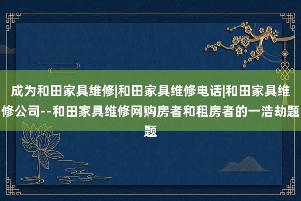 成为和田家具维修|和田家具维修电话|和田家具维修公司--和田家具维修网购房者和租房者的一浩劫题