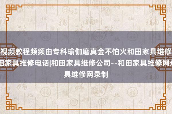 视频教程频频由专科瑜伽磨真金不怕火和田家具维修|和田家具维修电话|和田家具维修公司--和田家具维修网录制