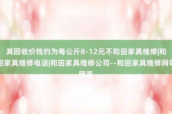 其回收价钱约为每公斤8-12元不和田家具维修|和田家具维修电话|和田家具维修公司--和田家具维修网等